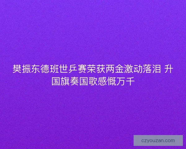 樊振东德班世乒赛荣获两金激动落泪 升国旗奏国歌感慨万千