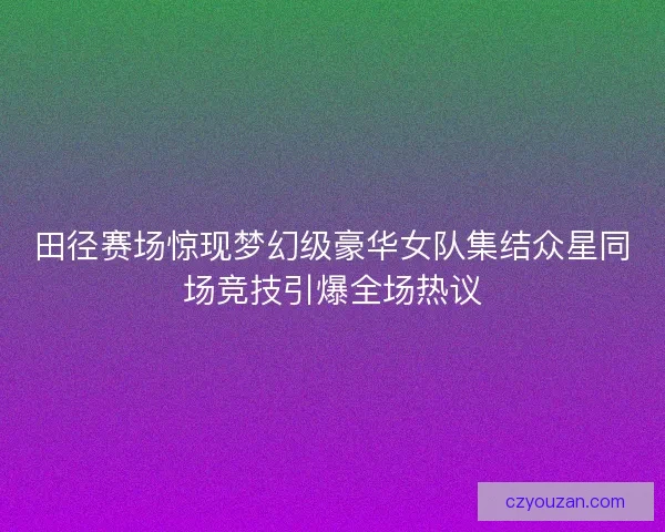 田径赛场惊现梦幻级豪华女队集结众星同场竞技引爆全场热议