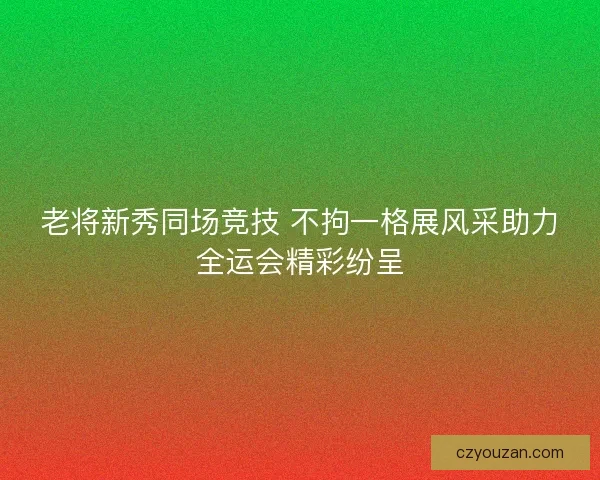 老将新秀同场竞技 不拘一格展风采助力全运会精彩纷呈