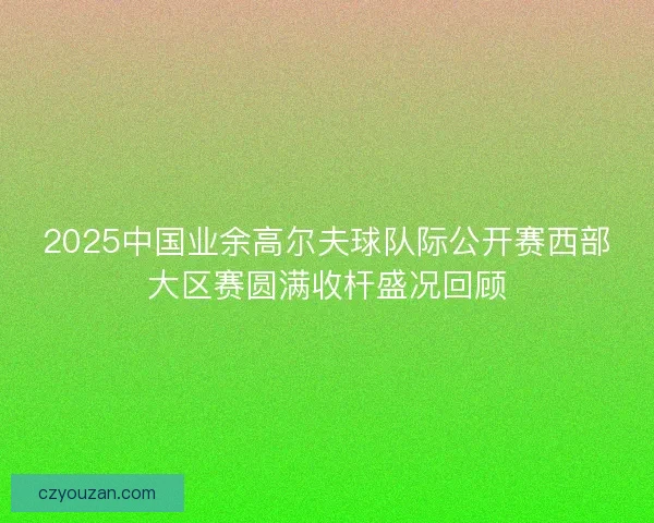 2025中国业余高尔夫球队际公开赛西部大区赛圆满收杆盛况回顾