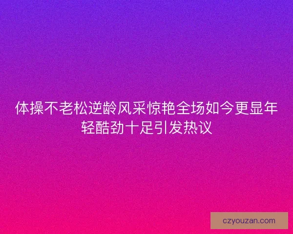 体操不老松逆龄风采惊艳全场如今更显年轻酷劲十足引发热议