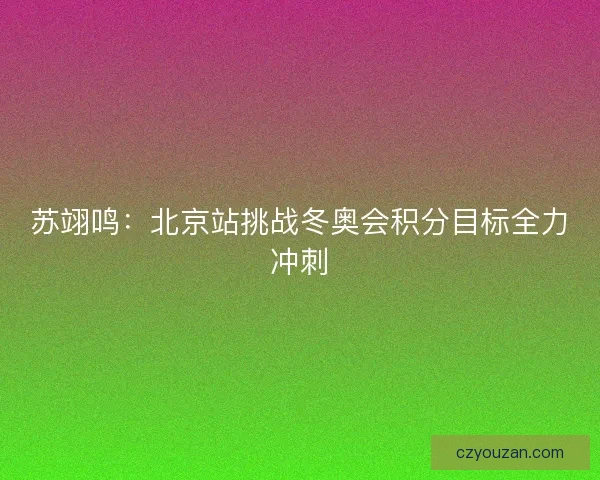苏翊鸣：北京站挑战冬奥会积分目标全力冲刺