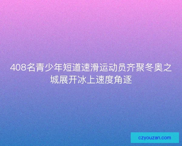 408名青少年短道速滑运动员齐聚冬奥之城展开冰上速度角逐