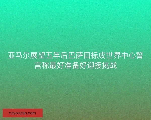 亚马尔展望五年后巴萨目标成世界中心誓言称最好准备好迎接挑战