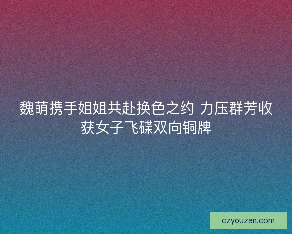 魏萌携手姐姐共赴换色之约 力压群芳收获女子飞碟双向铜牌