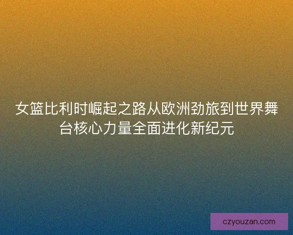 女篮比利时崛起之路从欧洲劲旅到世界舞台核心力量全面进化新纪元