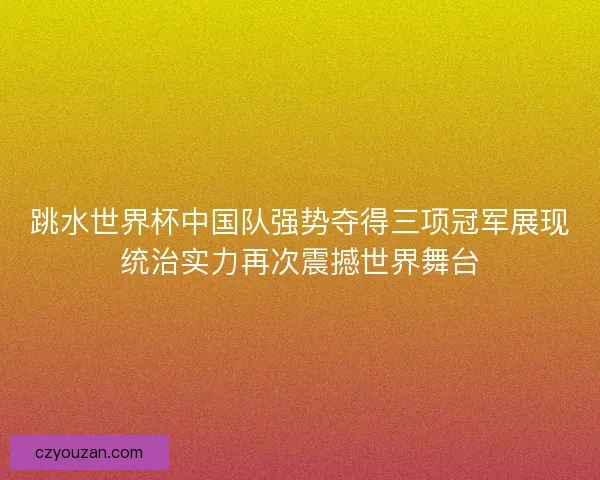 跳水世界杯中国队强势夺得三项冠军展现统治实力再次震撼世界舞台