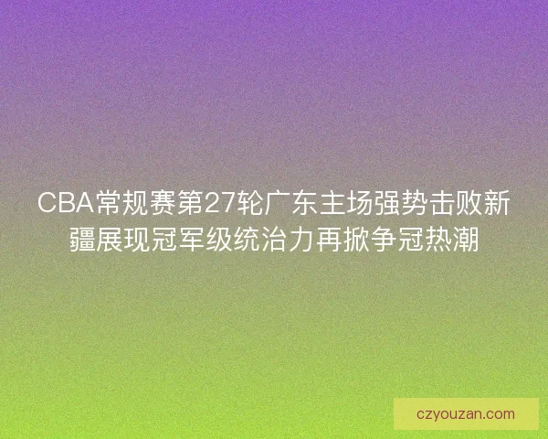 CBA常规赛第27轮广东主场强势击败新疆展现冠军级统治力再掀争冠热潮