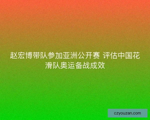 赵宏博带队参加亚洲公开赛 评估中国花滑队奥运备战成效