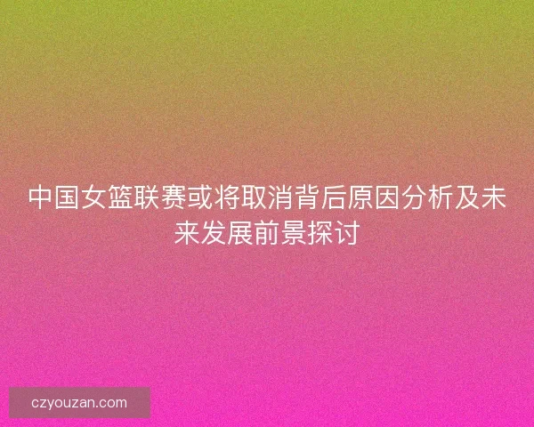 中国女篮联赛或将取消背后原因分析及未来发展前景探讨