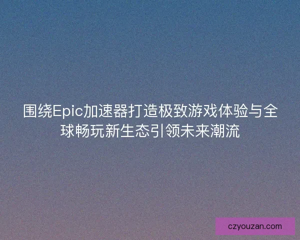 围绕Epic加速器打造极致游戏体验与全球畅玩新生态引领未来潮流