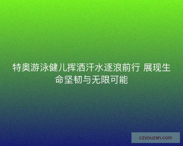 特奥游泳健儿挥洒汗水逐浪前行 展现生命坚韧与无限可能