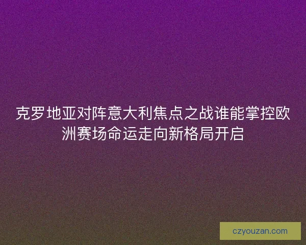 克罗地亚对阵意大利焦点之战谁能掌控欧洲赛场命运走向新格局开启